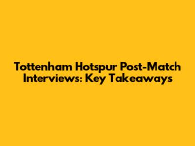 Tottenham Hotspur Post-Match Interviews: Key Takeaways