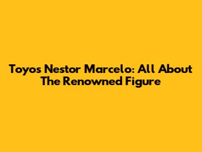 Toyos Nestor Marcelo: All About The Renowned Figure