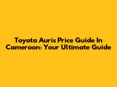 Toyota Auris Price Guide In Cameroon: Your Ultimate Guide