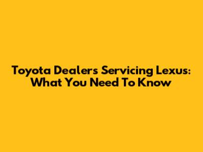 Toyota Dealers Servicing Lexus: What You Need To Know