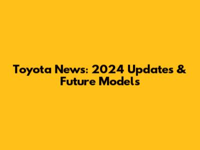 Toyota News: 2024 Updates & Future Models