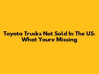 Toyota Trucks Not Sold In The US: What You're Missing