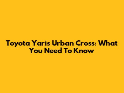 Toyota Yaris Urban Cross: What You Need To Know