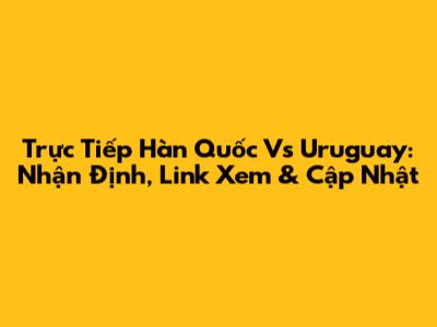 Trực Tiếp Hàn Quốc Vs Uruguay: Nhận Định, Link Xem & Cập Nhật