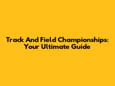 Track And Field Championships: Your Ultimate Guide