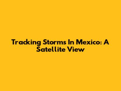 Tracking Storms In Mexico: A Satellite View