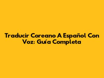Traducir Coreano A Español Con Voz: Guía Completa