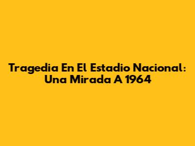 Tragedia En El Estadio Nacional: Una Mirada A 1964