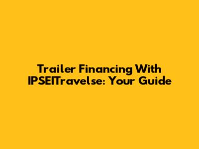 Trailer Financing With IPSEITravelse: Your Guide