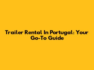 Trailer Rental In Portugal: Your Go-To Guide