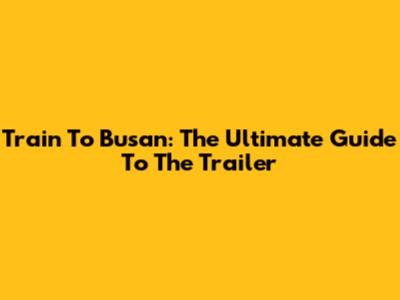 Train To Busan: The Ultimate Guide To The Trailer