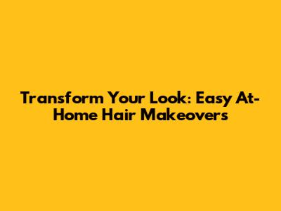 Transform Your Look: Easy At-Home Hair Makeovers