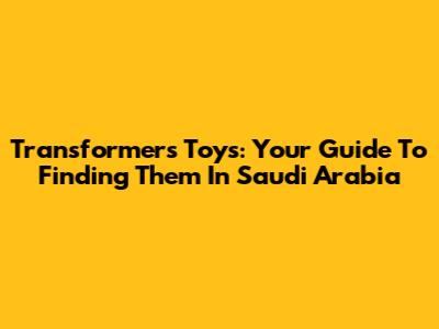 Transformers Toys: Your Guide To Finding Them In Saudi Arabia