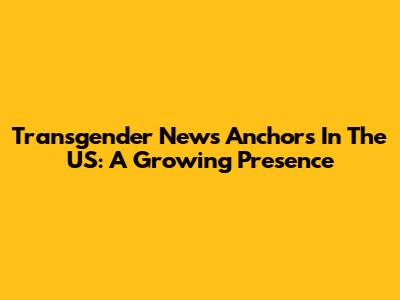 Transgender News Anchors In The US: A Growing Presence