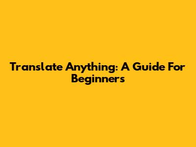 Translate Anything: A Guide For Beginners