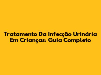 Tratamento Da Infecção Urinária Em Crianças: Guia Completo
