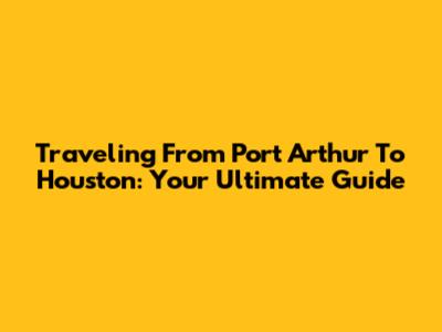 Traveling From Port Arthur To Houston: Your Ultimate Guide