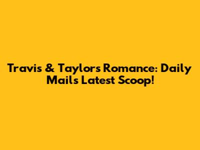 Travis & Taylor's Romance: Daily Mail's Latest Scoop!
