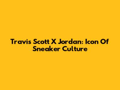 Travis Scott X Jordan: Icon Of Sneaker Culture
