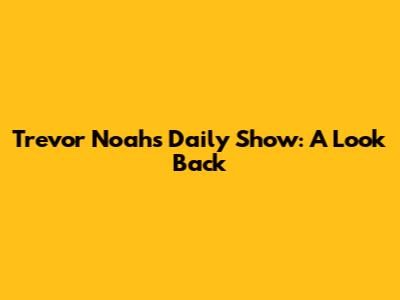Trevor Noah's Daily Show: A Look Back