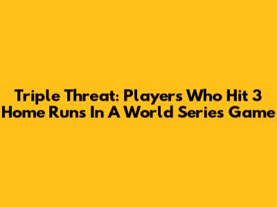 Triple Threat: Players Who Hit 3 Home Runs In A World Series Game