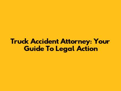 Truck Accident Attorney: Your Guide To Legal Action