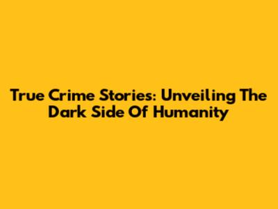 True Crime Stories: Unveiling The Dark Side Of Humanity