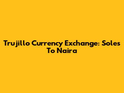 Trujillo Currency Exchange: Soles To Naira