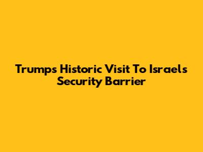 Trump's Historic Visit To Israel's Security Barrier