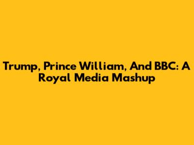Trump, Prince William, And BBC: A Royal Media Mashup