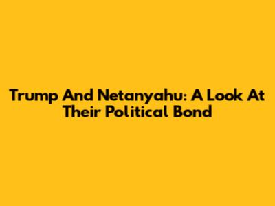 Trump And Netanyahu: A Look At Their Political Bond