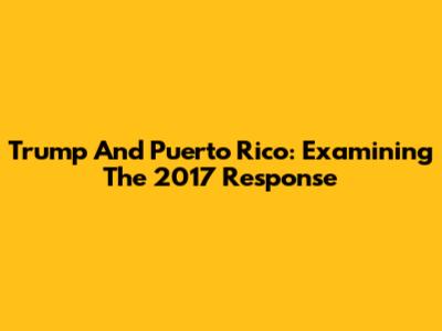 Trump And Puerto Rico: Examining The 2017 Response