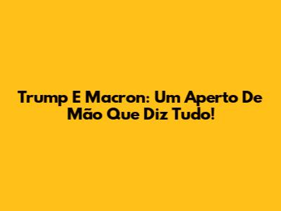 Trump E Macron: Um Aperto De Mão Que Diz Tudo!