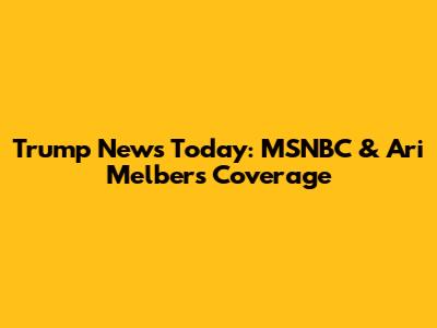Trump News Today: MSNBC & Ari Melber's Coverage
