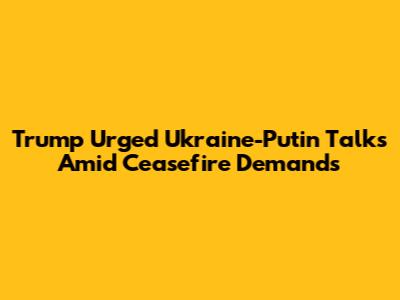 Trump Urged Ukraine-Putin Talks Amid Ceasefire Demands