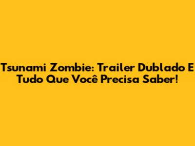 Tsunami Zombie: Trailer Dublado E Tudo Que Você Precisa Saber!