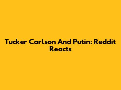 Tucker Carlson And Putin: Reddit Reacts