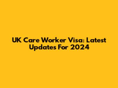 UK Care Worker Visa: Latest Updates For 2024