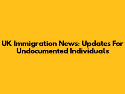 UK Immigration News: Updates For Undocumented Individuals
