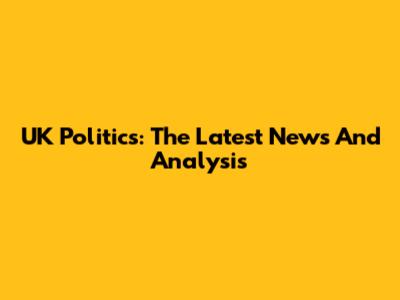 UK Politics: The Latest News And Analysis