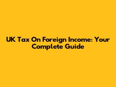 UK Tax On Foreign Income: Your Complete Guide