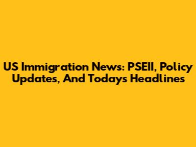 US Immigration News: PSEII, Policy Updates, And Today's Headlines