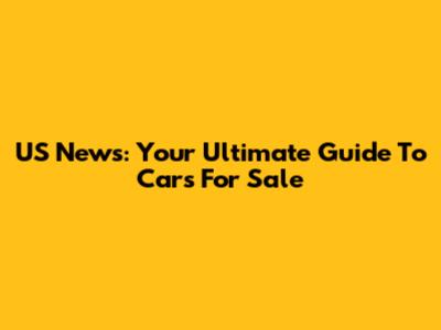 US News: Your Ultimate Guide To Cars For Sale