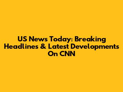US News Today: Breaking Headlines & Latest Developments On CNN