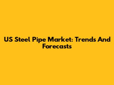 US Steel Pipe Market: Trends And Forecasts