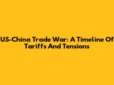 US-China Trade War: A Timeline Of Tariffs And Tensions