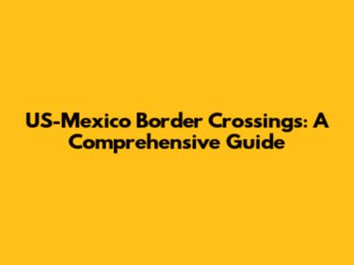 US-Mexico Border Crossings: A Comprehensive Guide
