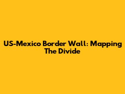 US-Mexico Border Wall: Mapping The Divide