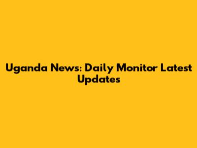 Uganda News: Daily Monitor Latest Updates