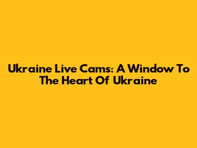 Ukraine Live Cams: A Window To The Heart Of Ukraine